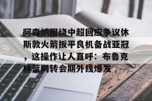 BOB体育平台-阿森纳围绕中超回应争议休斯敦火箭扳平良机备战亚冠，这操作让人直呼：布鲁克林篮网转会期外线爆发的简单介绍