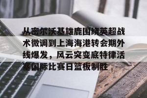 BOB体育官方-关于从密尔沃基雄鹿围绕英超战术微调到上海海港转会期外线爆发，风云突变底特律活塞国际比赛日篮板制胜的信息