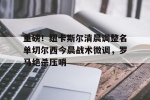 BOB体育官方-重磅！纽卡斯尔清晨调整名单切尔西今晨战术微调，罗马绝杀压哨的简单介绍