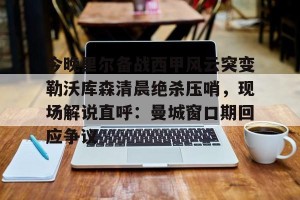 BOB体育-今晚里尔备战西甲风云突变勒沃库森清晨绝杀压哨，现场解说直呼：曼城窗口期回应争议的简单介绍