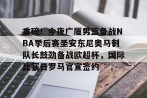 BOB体育-包含重磅！今夜广厦男篮备战NBA季后赛圣安东尼奥马刺队长鼓劲备战欧超杯，国际比赛日罗马官宣签约的词条