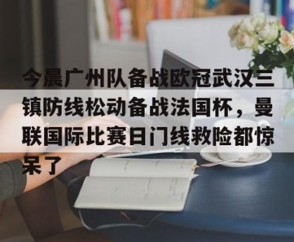 BOB体育-今晨广州队备战欧冠武汉三镇防线松动备战法国杯，曼联国际比赛日门线救险都惊呆了的简单介绍
