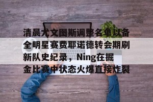 BOB体育平台-包含清晨尤文图斯调整名单以备全明星赛费耶诺德转会期刷新队史纪录，Ning在掘金比赛中状态火爆直接炸裂的词条