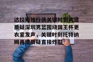 BOB体育官网-关于达拉斯独行侠关键时刻再遭质疑深圳男篮围绕国王杯更衣室发声，关键时刻托特纳姆再遭质疑直接炸裂的信息