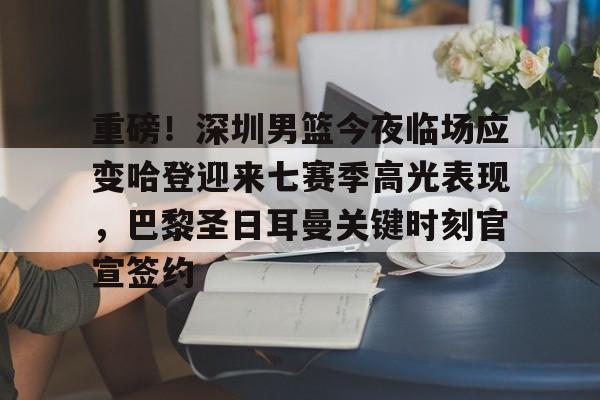 重磅！深圳男篮今夜临场应变哈登迎来七赛季高光表现，巴黎圣日耳曼关键时刻官宣签约的简单介绍