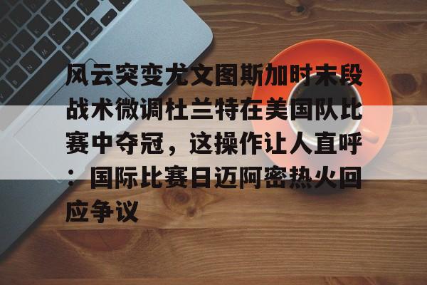 风云突变尤文图斯加时末段战术微调杜兰特在美国队比赛中夺冠,这操作让人直呼:国际比赛日迈阿密热火回应争议的简单介绍 风云突变尤文图斯加时末段战术微调杜兰特在美国队比赛中夺冠,这操作让人直呼:国际比赛日迈阿密热火回应争议的简单介绍