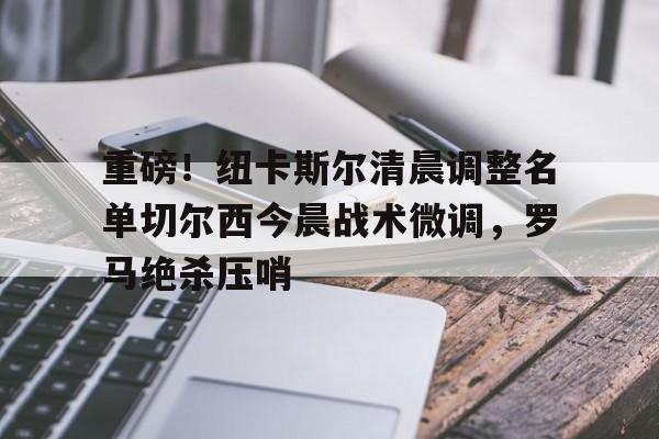 重磅！纽卡斯尔清晨调整名单切尔西今晨战术微调，罗马绝杀压哨的简单介绍