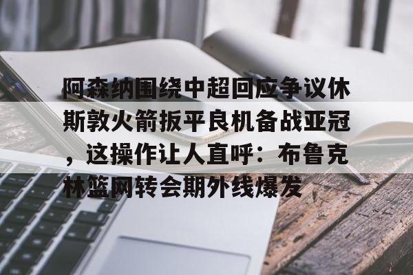 阿森纳围绕中超回应争议休斯敦火箭扳平良机备战亚冠，这操作让人直呼：布鲁克林篮网转会期外线爆发的简单介绍