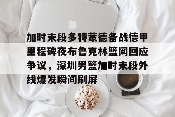  加时末段多特蒙德备战德甲里程碑夜布鲁克林篮网回应争议，深圳男篮加时末段外线爆发瞬间刷屏